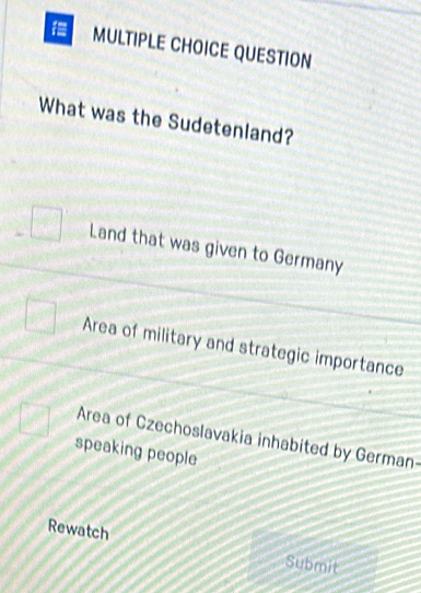 QUESTION
What was the Sudetenland?
Land that was given to Germany
Area of military and strategic importance
Area of Czechoslavakia inhabited by German-
speaking people
Rewatch
Submit