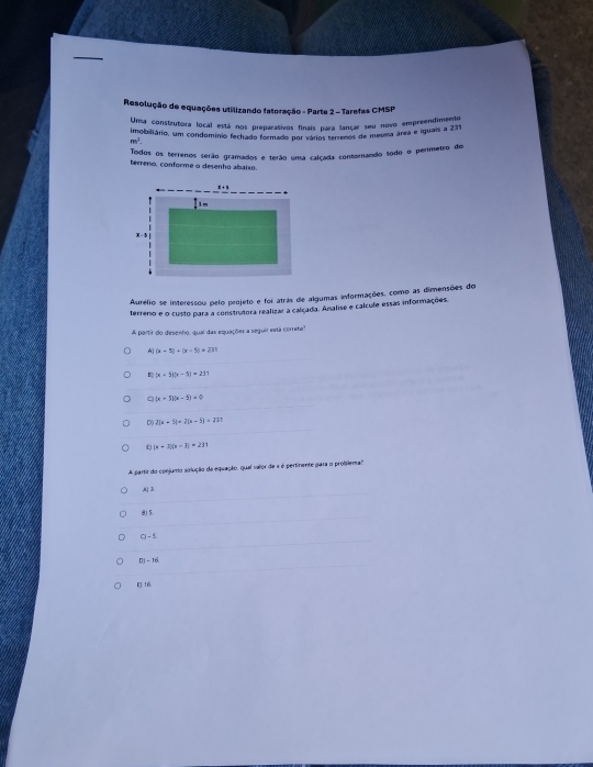 Resolução de equações utilizando fatoração - Parte 2 - Tarefas CMSP
Uma construtora local está nos preparativos finais para lançar seu novo empreendimento
imobiliánio, um condomínio fechado formado por vários terrenos de meuma área é iguais a 231
m^2
Todos os terrenos serão gramados e terão uma calçada contornando todo o perimetro do
terreno, conforme o desenho abaixo.
Aurélio se interessou pelo projeto e foi atras de algumas informações, como as dimensões do
terreno e o custo para a construtora realizar a calcada. Analise e calcule essas informações.
A partir do desenho, qual das equações a seguir está corretal
A (x-5)+(x-5)=231
B |x+5||x-5|=231
Q (x+5)(x-1)=0
D( 2(x+5)+2(x-5)=221
(x+3)(x-3)=231
A partir do conjunto solução da equação, qual valor de a é pertinente para o problema'
, D.
8)5.
O-1
DI=36
EJ 16.
