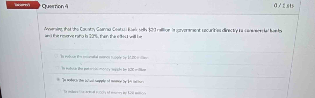 Incorrect Question 4 0 / 1 pts
Assuming that the Country Gamma Central Bank sells $20 million in government securities directly to commercial banks
and the reserve ratio is 20%, then the effect will be
To reduce the potential money supply by $100 million
To reduce the potential money supply by $20 million
To reduce the actual supply of money by $4 million
To reduce the actual supply of money by $20 million