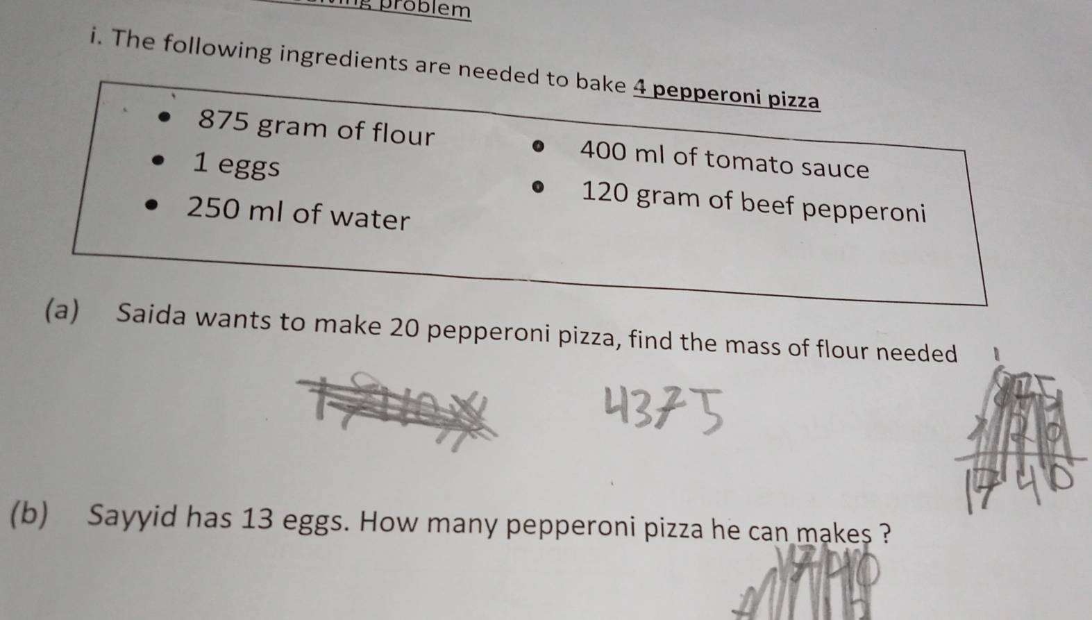 problem 
i. The following ingredients are needed to bake 4 pepperoni pizza
875 gram of flour 400 ml of tomato sauce
1 eggs 120 gram of beef pepperoni
250 ml of water 
(a) Saida wants to make 20 pepperoni pizza, find the mass of flour needed 1 
(b) Sayyid has 13 eggs. How many pepperoni pizza he can makes ?