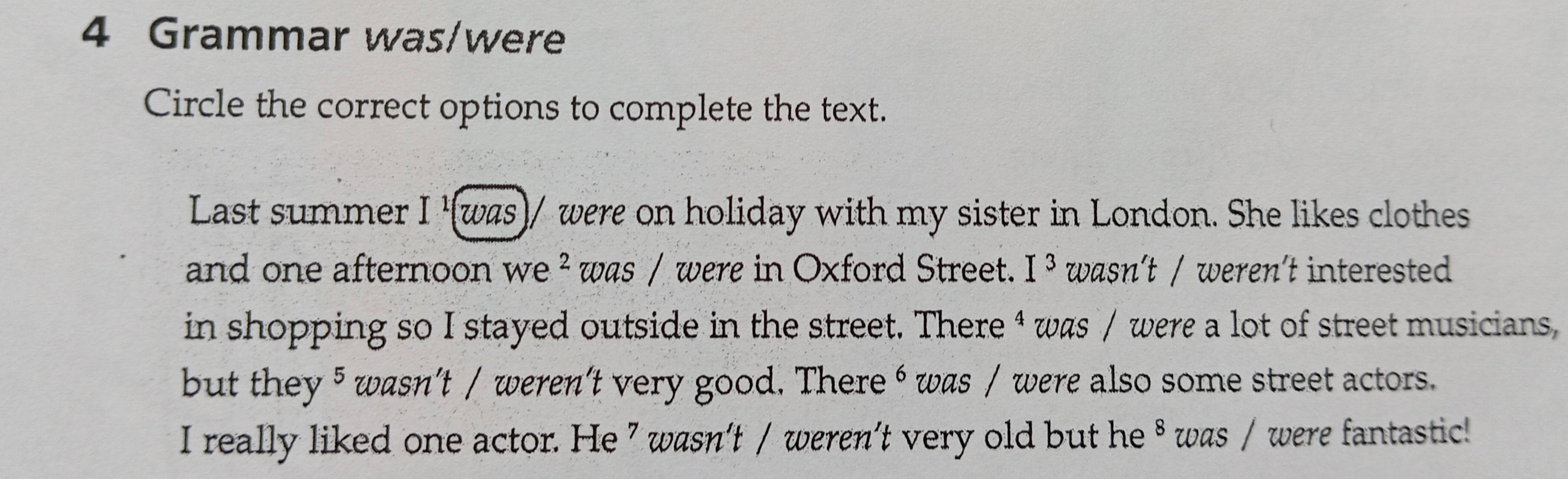 Grammar was/were 
Circle the correct options to complete the text. 
Last summer I '(was)/ were on holiday with my sister in London. She likes clothes 
and one afternoon we^2 was / were in Oxford Street. I^3 wasn't / weren't interested 
in shopping so I stayed outside in the street. There ⁴ was / were a lot of street musicians 
but they 5wasn't / weren't very good. There ⁶ was / were also some street actors. 
I really liked one actor. He 7 wasn’t / weren’t very old but he ⁸ was / were fantastic!