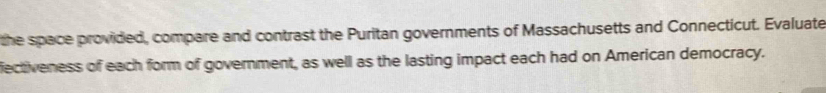 the space provided, compare and contrast the Puritan governments of Massachusetts and Connecticut. Evaluate 
fectiveness of each form of government, as well as the lasting impact each had on American democracy.