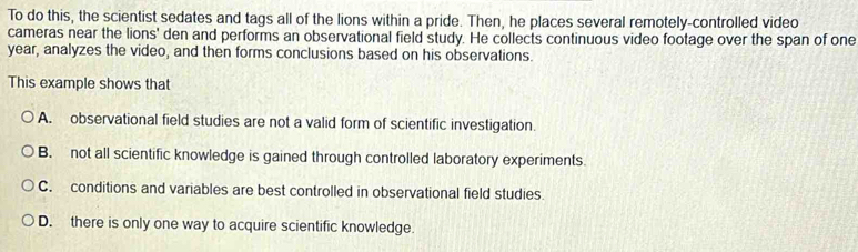 To do this, the scientist sedates and tags all of the lions within a pride. Then, he places several remotely-controlled video
cameras near the lions' den and performs an observational field study. He collects continuous video footage over the span of one
year, analyzes the video, and then forms conclusions based on his observations.
This example shows that
A. observational field studies are not a valid form of scientific investigation.
B. not all scientific knowledge is gained through controlled laboratory experiments.
C. conditions and variables are best controlled in observational field studies.
D. there is only one way to acquire scientific knowledge.