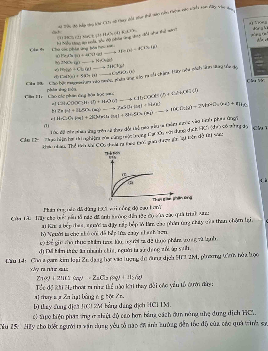 Tóc độ háp thụ khi CO_2 : sẽ thay đổi như thể nào nều thêm các chất sau đây vào dang
dịch: a) Trong
(1) HCl; (2) NaCl; (3) H_2O_2(4)K_2CO_3.
nóng thể
b) Nếu tăng áp suất, tốc độ phân ứng thay đổi như thể nào?
dùng kì
đốt cỉ
Cầu 9:  Cho các phân ứng hóa học sau: Fe_3O_2(s)+4CO(g)to 3Fe(s)+4CO_2(g)
δ) 2NO_2(g)to N_2O_4(g)
c) H_2(g)+Cl_2(g)to 2HCl(g)
d) CaO(s)+SiO_2(s)to CaSiO_3(s) xây ra rất chậm. Hãy nêu cách làm tăng tốc độ
Câu 10: Cho Câu 16:
phản ứng trên.
Câu 11: Cho các phản ứng hóa học sau: CH_3COOC_2H_5(l)+H_2O(l)to CH_3COOH(l)+C_2H_5OH(l)
a)
b)
c) H_2C_2O_4(aq)+2KMnO_4(aq)+8H_2SO_4(aq)to 10CO_2(g)+2MnSO_4(aq)+8H_2O Zn(s)+H_2SO_4(aq)to ZnSO_4(aq)+H_2(g)
Tốc độ các phản ứng trên sẽ thay đổi thể nào nếu ta thêm nước vào bình phản ứng?
(1)
Câu 12: Thực hiện hai thí nghiệm của cùng một lượng CaCO_3 với dung dịch HCl (dư) có nồng độ Câu 
khác nhau. Thể tích khí CO_2 thoát ra theo thời gian được ghi lại trên đồ thị sau:
Câ
Phản ứng nào đã dùng HCl với nồng độ cao hơn?
Câu 13: Hãy cho biết yếu tố nào đã ảnh hưởng đến tốc độ của các quá trình sau:
a) Khi ủ bếp than, người ta đậy nắp bếp lò làm cho phản ứng cháy của than chậm lại.
b) Người ta chẻ nhỏ củi để bếp lửa cháy nhanh hơn.
c) Để giữ cho thực phẩm tươi lâu, người ta để thực phẩm trong tủ lạnh.
d) Để hầm thức ăn nhanh chín, người ta sử dụng nồi áp suất.
Câu 14: Cho a gam kim loại Zn dạng hạt vào lượng dư dung dịch HCl 2M, phương trình hóa học
xảy ra như sau:
Zn(s)+2HCl(aq)to ZnCl_2(aq)+H_2(g)
Tốc độ khí H_2 thoát ra như thế nào khi thay đổi các yếu tố dưới đây:
a) thay a g Zn hạt bằng a g bột Zn.
b) thay dung dịch HCl 2M bằng dung dịch HCl 1M.
c) thực hiện phản ứng ở nhiệt độ cao hơn bằng cách đun nóng nhẹ dung dịch HCl.
Câu 15: Hãy cho biết người ta vận dụng yếu tố nào đã ảnh hưởng đến tốc độ của các quá trình sau