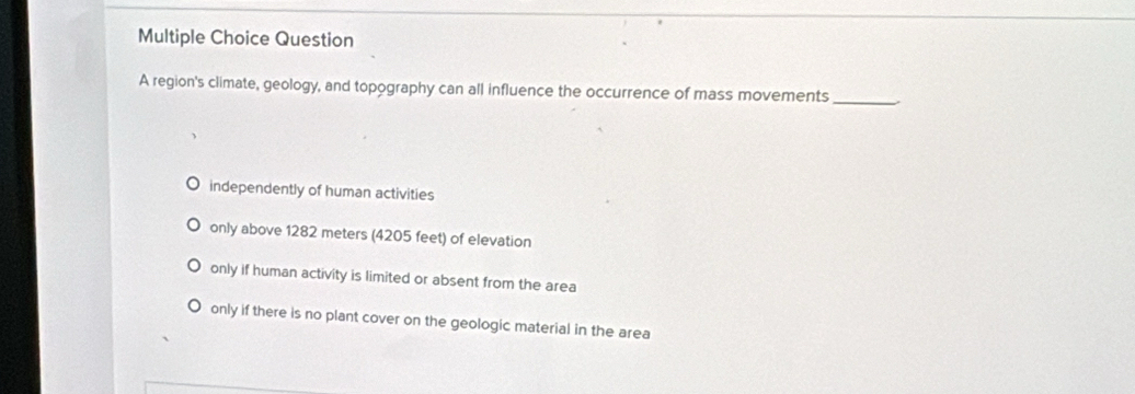 region's climate, geology, and topography can all influence the occurrence of mass movements_
independently of human activities
only above 1282 meters (4205 feet) of elevation
only if human activity is limited or absent from the area
only if there is no plant cover on the geologic material in the area