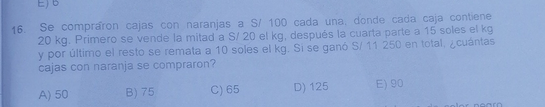 E) 6
16. Se compraron cajas con naranjas a S/ 100 cada una, donde cada caja contiene
20 kg. Primero se vende la mitad a S/ 20 el kg, después la cuarta parte a 15 soles el kg
y por último el resto se remata a 10 soles el kg. Si se ganó S/ 11 250 en total, ¿cuántas
cajas con naranja se compraron?
A) 50 B) 75 C) 65 D) 125 E) 90