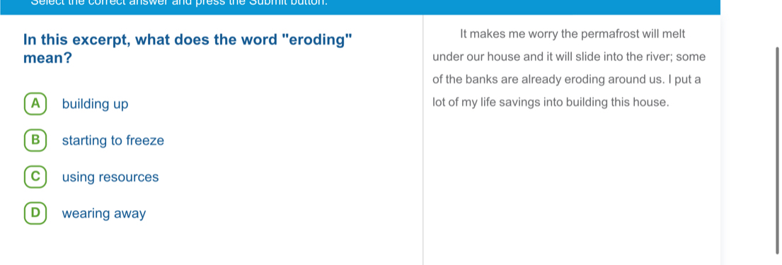 one c t answer and r 
In this excerpt, what does the word "eroding" It makes me worry the permafrost will melt
mean? under our house and it will slide into the river; some
of the banks are already eroding around us. I put a
A building up lot of my life savings into building this house.
B starting to freeze
C) using resources
D wearing away