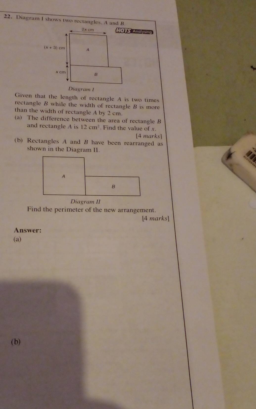 Diagram I shows two rectangles. A and B
HOTS Anglysing
Given that the length of rectangle A is two times
rectangle B while the width of rectangle B is more
than the width of rectangle A by 2 cm.
(a) The difference between the area of rectangle B
and rectangle A is 12cm^2. Find the value of x.
[4 marks]
(b) Rectangles A and B have been rearranged as
shown in the Diagram II.
Find the perimeter of the new arrangement.
[4 marks]
Answer:
(a)
(b)