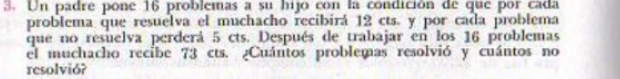 Un padre pone 16 problemas a su hijo con la condición de que por cada 
problema que resuelva el muchacho recibirá 12 cts. y por cada problema 
que no resuelva perderá 5 cts. Después de trabajar en los 16 problemas 
el muchacho recibe 73 cts. ¿Cuántos problemas resolvió y cuántos no 
resolvió?