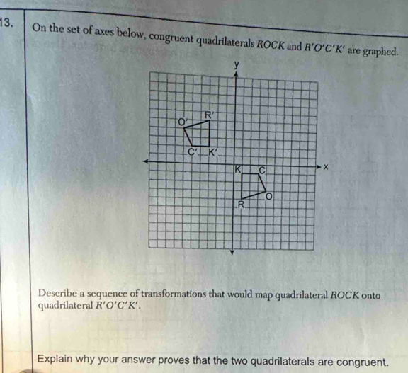 On the set of axes below, congruent quadrilaterals ROCK and R'O'C'K' are graphed.
Describe a sequence of transformations that would map quadrilateral ROCK onto
quadrilateral R'O'C'K'.
Explain why your answer proves that the two quadrilaterals are congruent.