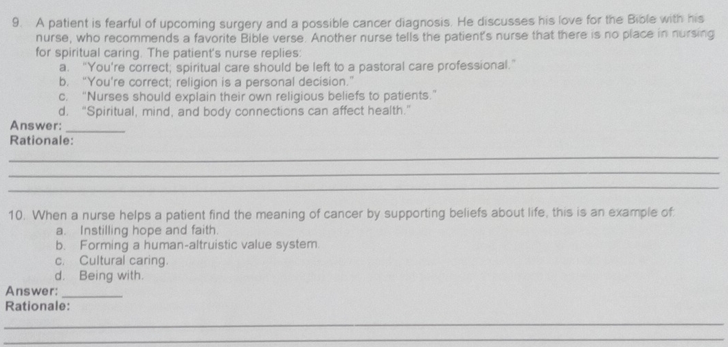 A patient is fearful of upcoming surgery and a possible cancer diagnosis. He discusses his love for the Bible with his
nurse, who recommends a favorite Bible verse. Another nurse tells the patient's nurse that there is no place in nursing
for spiritual caring. The patient's nurse replies:
a. “You’re correct; spiritual care should be left to a pastoral care professional.”
b. “You're correct; religion is a personal decision.”
c. “Nurses should explain their own religious beliefs to patients.”
d. “Spiritual, mind, and body connections can affect health.”
Answer:
_
Rationale:
_
_
_
10. When a nurse helps a patient find the meaning of cancer by supporting beliefs about life, this is an example of
a. Instilling hope and faith.
b. Forming a human-altruistic value system.
c. Cultural caring.
d. Being with.
Answer:_
Rationale:
_
_