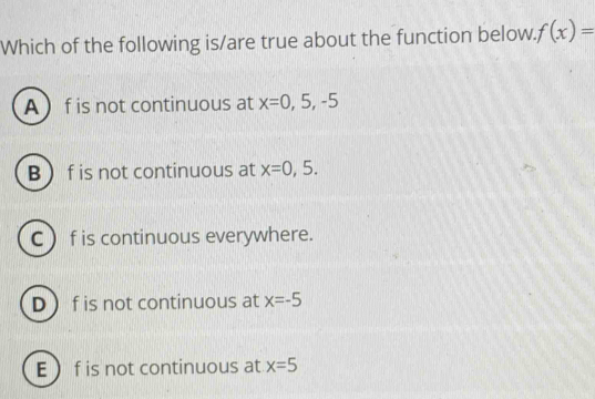 Which of the following is/are true about the function below. f(x)=
A f is not continuous at x=0,5,-5
B  f is not continuous at x=0,5.
C  f is continuous everywhere.
D  f is not continuous at x=-5
E f is not continuous at x=5