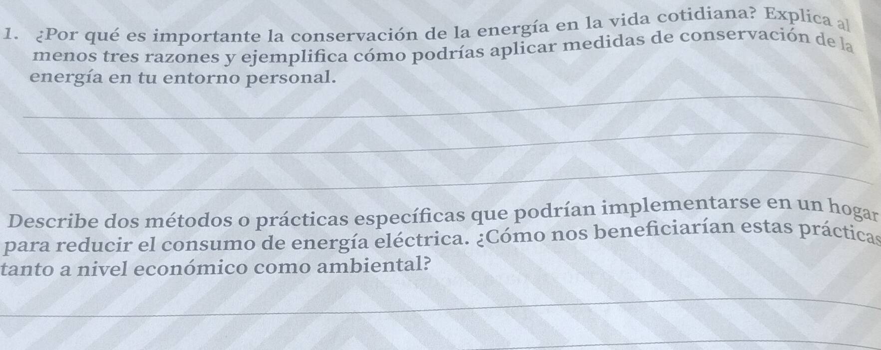 ¿Por qué es importante la conservación de la energía en la vida cotidiana? Explica al 
menos tres razones y ejemplifica cómo podrías aplicar medidas de conservación de la 
_ 
energía en tu entorno personal. 
_ 
_ 
Describe dos métodos o prácticas específicas que podrían implementarse en un hogar 
para reducir el consumo de energía eléctrica. ¿Cómo nos beneficiarían estas prácticas 
tanto a nivel económico como ambiental? 
_