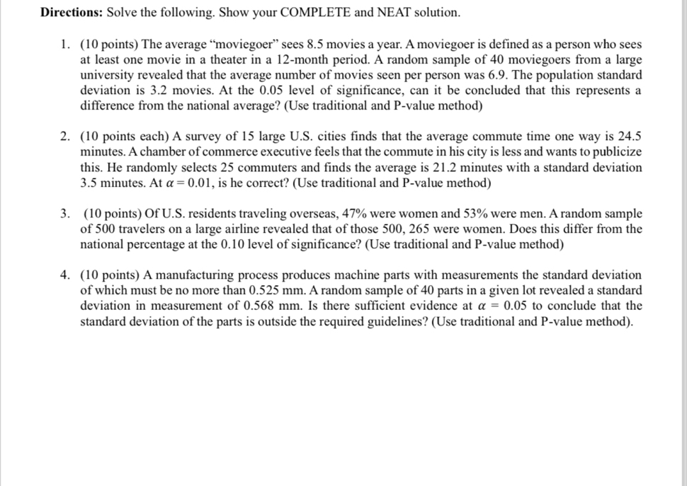 Directions: Solve the following. Show your COMPLETE and NEAT solution. 
1. (10 points) The average “moviegoer” sees 8.5 movies a year. A moviegoer is defined as a person who sees 
at least one movie in a theater in a 12-month period. A random sample of 40 moviegoers from a large 
university revealed that the average number of movies seen per person was 6.9. The population standard 
deviation is 3.2 movies. At the 0.05 level of significance, can it be concluded that this represents a 
difference from the national average? (Use traditional and P -value method) 
2. (10 points each) A survey of 15 large U.S. cities finds that the average commute time one way is 24.5
minutes. A chamber of commerce executive feels that the commute in his city is less and wants to publicize 
this. He randomly selects 25 commuters and finds the average is 21.2 minutes with a standard deviation
3.5 minutes. At alpha =0.01 , is he correct? (Use traditional and P -value method) 
3. (10 points) Of U.S. residents traveling overseas, 47% were women and 53% were men. A random sample 
of 500 travelers on a large airline revealed that of those 500, 265 were women. Does this differ from the 
national percentage at the 0.10 level of significance? (Use traditional and P -value method) 
4. (10 points) A manufacturing process produces machine parts with measurements the standard deviation 
of which must be no more than 0.525 mm. A random sample of 40 parts in a given lot revealed a standard 
deviation in measurement of 0.568 mm. Is there sufficient evidence at alpha =0.05 to conclude that the 
standard deviation of the parts is outside the required guidelines? (Use traditional and P -value method).