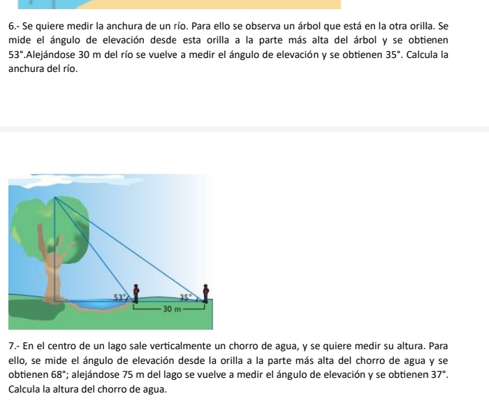 6.- Se quiere medir la anchura de un río. Para ello se observa un árbol que está en la otra orilla. Se
mide el ángulo de elevación desde esta orilla a la parte más alta del árbol y se obtienen
53°.Alejándose 30 m del río se vuelve a medir el ángulo de elevación y se obtienen 35°. Calcula la
anchura del río.
7.- En el centro de un lago sale verticalmente un chorro de agua, y se quiere medir su altura. Para
ello, se mide el ángulo de elevación desde la orilla a la parte más alta del chorro de agua y se
obtienen 68°; alejándose 75 m del lago se vuelve a medir el ángulo de elevación y se obtienen 37°.
Calcula la altura del chorro de agua.