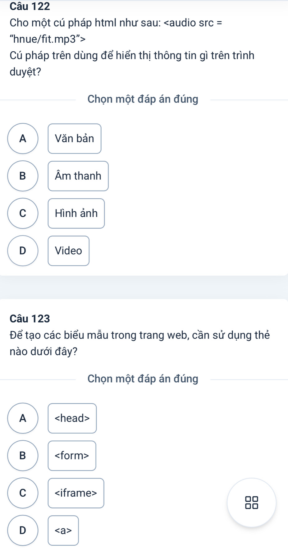 Cho một cú pháp html như sau:
Cú pháp trên dùng để hiển thị thông tin gì trên trình
duyệt?
Chọn một đáp án đúng
A Văn bản
B Âm thanh
C Hình ảnh
D Video
Câu 123
Để tạo các biểu mẫu trong trang web, cần sử dụng thẻ
nào dưới đây?
Chọn một đáp án đúng
A
B
C
10
I
D