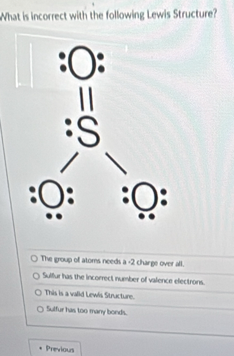 What is incorrect with the following Lewis Structure?
The group of atoms needs a =2 charge over all.
Sulfur has the incorrect number of valence electrons.
This is a valid Lewis Structure.
Sulfur has too many bonds.
Previous