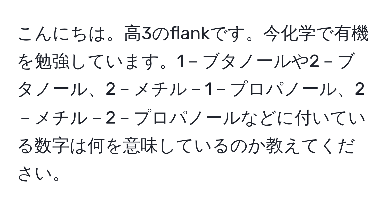 こんにちは。高3のflankです。今化学で有機を勉強しています。1－ブタノールや2－ブタノール、2－メチル－1－プロパノール、2－メチル－2－プロパノールなどに付いている数字は何を意味しているのか教えてください。