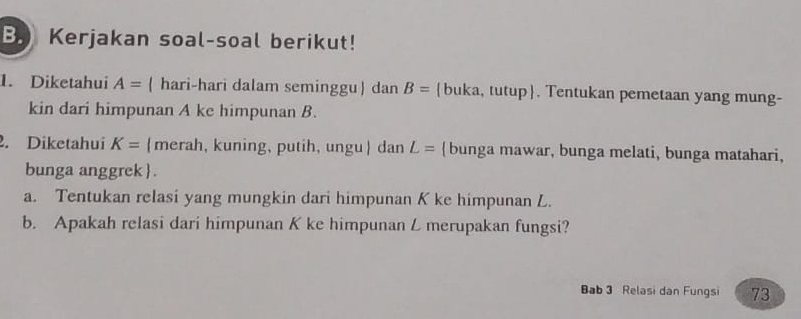 Kerjakan soal-soal berikut! 
1. Diketahui A=  hari-hari dalam seminggu) dan B= buka, tutup. Tentukan pemetaan yang mung- 
kin dari himpunan A ke himpunan B. 
2. Diketahui K= merah, kuning, putih, ungu dan L= bunga mawar, bunga melati, bunga matahari, 
bunga anggrek. 
a. Tentukan relasi yang mungkin dari himpunan K ke himpunan L. 
b. Apakah relasi dari himpunan K ke himpunan L merupakan fungsi? 
Bab 3 Relasi dan Fungsi 73