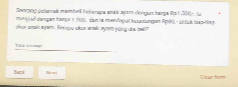 Seorang petemak membeli beberapa anak ayam dengan harga Rp1.500 -. la * 
menjual dengan harga 1.900,- den ia mendapat keuntungan Rp80,- untuk tiap-tiap 
ekor anak ayam. Berapa ekor anak ayam yang dia beli? 
Your enower 
Back Neett 
Clear form