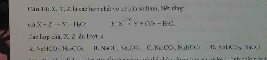 Câu 14:X X, Y, Z là các hợp chất vô cơ của sodium, biết rằng:
(a) X+Zto Y+H_2O; (b) Xxrightarrow t^oCY+CO_2+H_2O. 
Các hợp chất X, Z lần lượt là
A. NaHCO_3, Na_2CO_3. B. NaOH Na_2CO_3 C. Na_2CO_3, NaHCO_3. D. NaHCO₃, NaOH
ra shromium và nickel. Tính chất của t