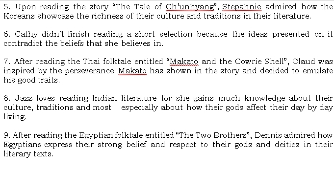 Upon reading the story “The Tale of Ch’unhyang”, Stepahnie admired how the 
Koreans showcase the richness of their culture and traditions in their literature. 
6. Cathy didn't finish reading a short selection because the ideas presented on it 
contradict the beliefs that she believes in. 
7. After reading the Thai folktale entitled “Makato and the Cowrie Shell”, Claud was 
inspired by the perseverance Makato has shown in the story and decided to emulate 
his good traits. 
8. Jazz loves reading Indian literature for she gains much knowledge about their 
culture, traditions and most especially about how their gods affect their day by day
living. 
9. After reading the Egyptian folktale entitled “The Two Brothers”, Dennis admired how 
Egyptians express their strong belief and respect to their gods and deities in their 
literary texts.