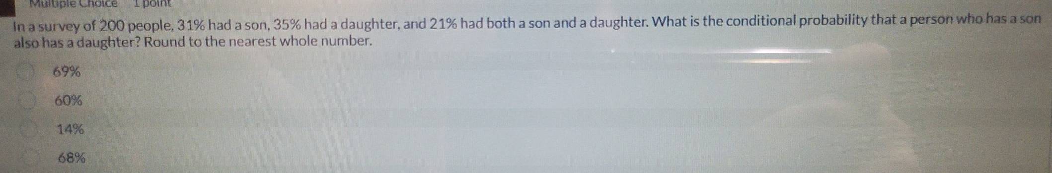 Muluple Choice 1 poin
In a survey of 200 people, 31% had a son, 35% had a daughter, and 21% had both a son and a daughter. What is the conditional probability that a person who has a son
also has a daughter? Round to the nearest whole number.
69%
60%
14%
68%