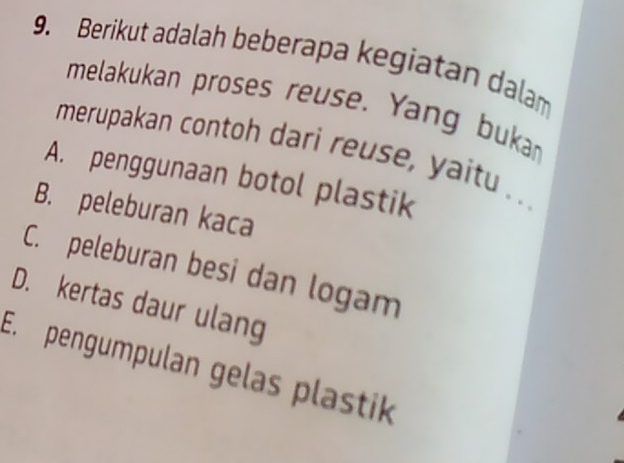 Berikut adalah beberapa kegiatan dalam
melakukan proses reuse. Yang buka
merupakan contoh dari reuse, yaitu . .
A. penggunaan botol plastik
B. peleburan kaca
C. peleburan besi dan logam
D. kertas daur ulang
E. pengumpulan gelas plastik