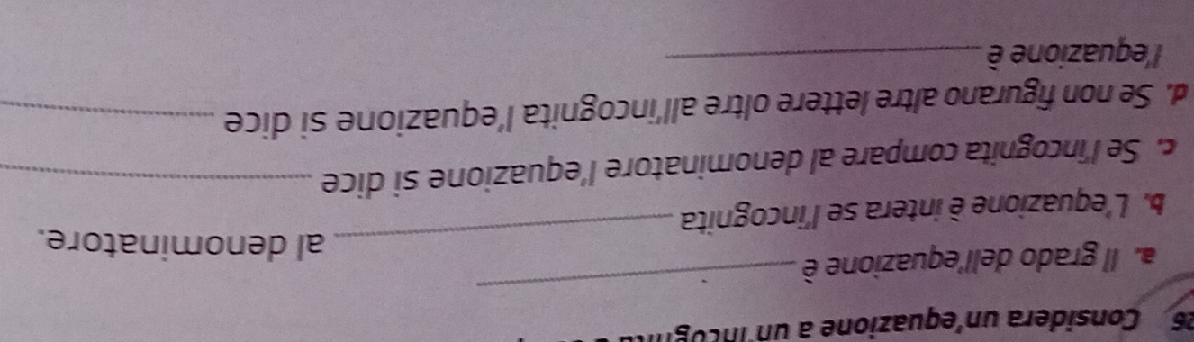 Considera un'equazione a un incognt 
a. Il grado dell'equazione è 
_ 
_al denominatore. 
b. L'equazione è intera se l'incognita 
c. Se l'incognita compare al denominatore l'equazione si dice_ 
d. Se non figurano altre lettere oltre all’incognita l’equazione si dice_ 
l'equazione è_