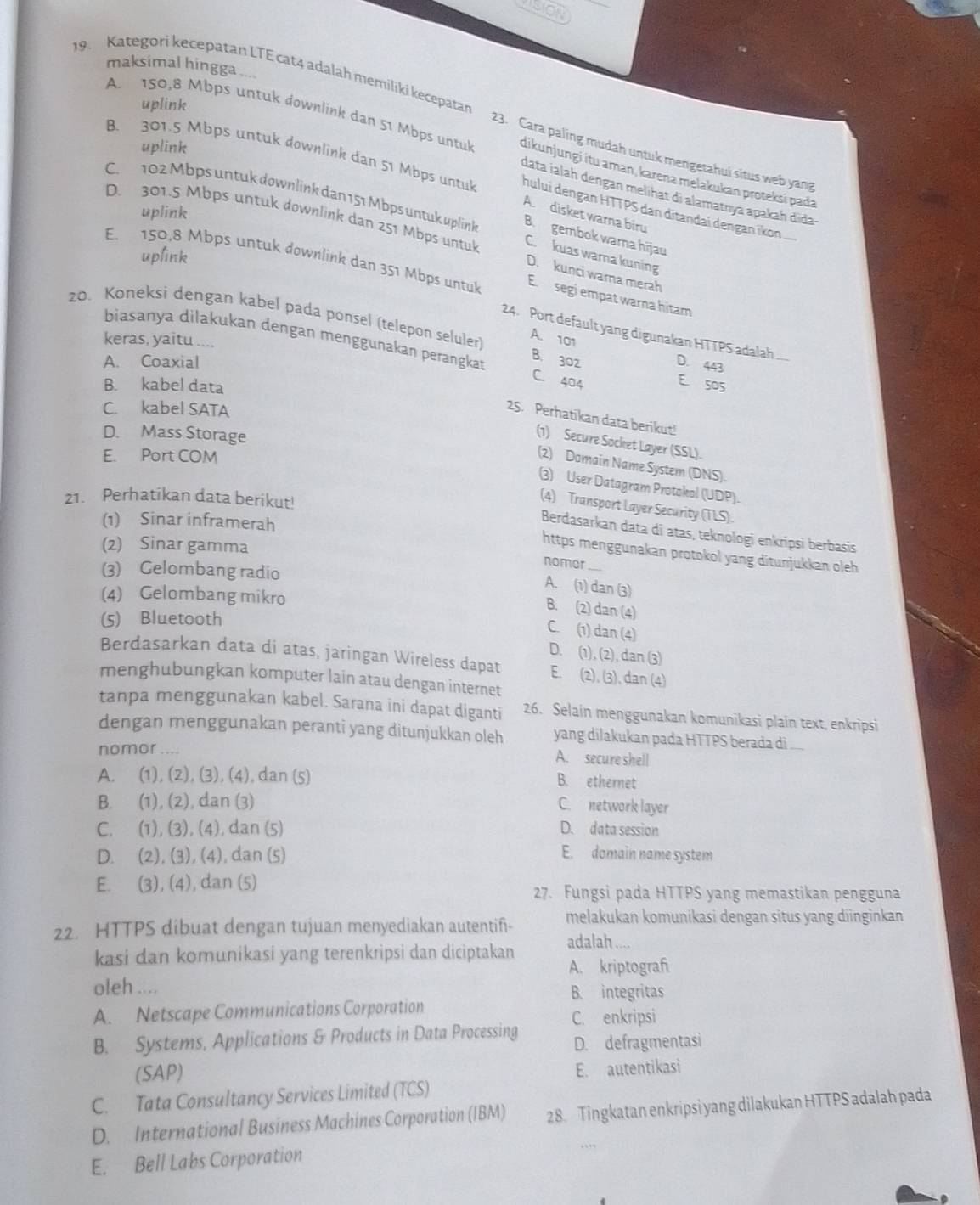 Uo
maksimal hingga ....
9. Kategori kecepatan LTE cat4 adalah memiliki kecepatar
uplink
A. 150,8 Mbps untuk downlink dan 51 Mbps untuk dikunjungi itu aman, karena melakukan proteksí pada
uplink
23. Cara paling mudah untuk mengetahui situs web yang
B. 301.5 Mbps untuk downlink dan 51 Mbps untuk A. disket warna biru
data ialah dengan melihat di alamatnya apakah didaɨ
C. 102 Mbps untuk downlink dan 151 Mbps untuk uplink B. gembok warna hijau
huluí dengan HTTPS dan ditandaï dengan ikon
uplink
D. 301.5 Mbps untuk downlink dan 251 Mbps untul D. kunci warna merah
uplink
C. kuas warna kuning
E. 150,8 Mbps untuk downlink dan 351 Mbps untuk E. segi empat warna hitam
zo. Koneksi dengan kabel pada ponsel (telepon seluler) B. 302
24. Port default yang digunakan HTTPS adalah
keras, yaitu ....
A. 101
biasanya dilakukan dengan menggunakan perangkat C. 404
A. Coaxial D. 443
B. kabel data
E soS
C. kabel SATA
25. Perhatikan data berikut!
D. Mass Storage
(1) Secure Socket Layer (SSL).
E. Port COM
(2) Domain Name System (DNS).
(3) User Datagram Protokol (UDP)
21. Perhatikan data berikut!
(4) Transport Layer Security (TLS).
(1) Sinar inframerah
Berdasarkan data di atas, teknologi enkripsi berbasis
(2) Sinar gamma
https menggunakan protokol yang ditunjukkan oleh
nomor_
(3) Gelombang radio
A. (1) dan (3)
(4) Gelombang mikro
B. (2) dan (4)
(5) Bluetooth
C. (1) dan (4)
D. (1), (2), dan (3)
Berdasarkan data di atas, jaringan Wireless dapat E. (2), (3), dan (4)
menghubungkan komputer lain atau dengan internet
tanpa menggunakan kabel. Sarana ini dapat diganti 26. Selain menggunakan komunikasi plain text, enkripsi
dengan menggunakan peranti yang ditunjukkan oleh yang dilakukan pada HTTPS berada di ....
nomor .... A. secure shell
A. (1), (2), (3), (4), dan (5)
B. ethernet
B. (1), (2), dan (3) C. network layer
C. (1), (3), (4), dan (5) D. data session
D. (2), (3), (4), dan (5) E. domain name system
E. (3), (4), dan (5)
27. Fungsi pada HTTPS yang memastikan pengguna
22. HTTPS dibuat dengan tujuan menyediakan autentif- melakukan komunikasi dengan situs yang diinginkan
kasi dan komunikasi yang terenkripsi dan diciptakan adalah a
A. kriptograf
oleh .... B. integritas
A. Netscape Communications Corporation C. enkripsi
B. Systems, Applications & Products in Data Processing D. defragmentasi
(SAP)
E. autentikasi
C. Tata Consultancy Services Limited (TCS)
D. International Business Machines Corporation (IBM) 28. Tingkatan enkripsi yang dilakukan HTTPS adalah pada
E. Bell Labs Corporation