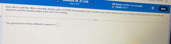 Juestion 20, 21.2.55 HW Score: 54.29%, 19 of 35 points 
Part 1 of 2 Points: 0 of 1 Save 
sequence and his monthly salary at the end of his training Jose takes a job that offers a monthly starting salary of $3600 and guarantees him a monthly raise of $145 during his first year of training. Find the general term of this arthmetic 
The general term of this arithmetic sequence is □