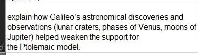 explain how Galileo's astronomical discoveries and 
observations (lunar craters, phases of Venus, moons of 
Jupiter) helped weaken the support for 
of the Ptolemaic model.