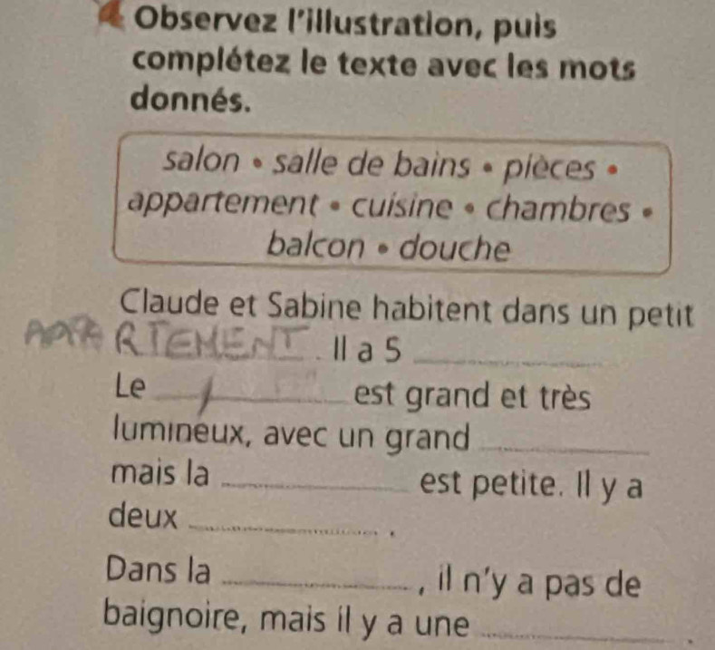 Observez l'illustration, puis 
complétez le texte avec les mots 
donnés. 
salon » salle de bains » pièces » 
appartement » cuisine » chambres » 
balcon 。 douche 
Claude et Sabine habitent dans un petit 
_Ⅱ a 5 _ 
Le_ 
est grand et très 
lumineux, avec un grand_ 
mais la _est petite. ll y a 
deux_ 
Dans la _, il n'y a pas de 
baignoire, mais il y a une_