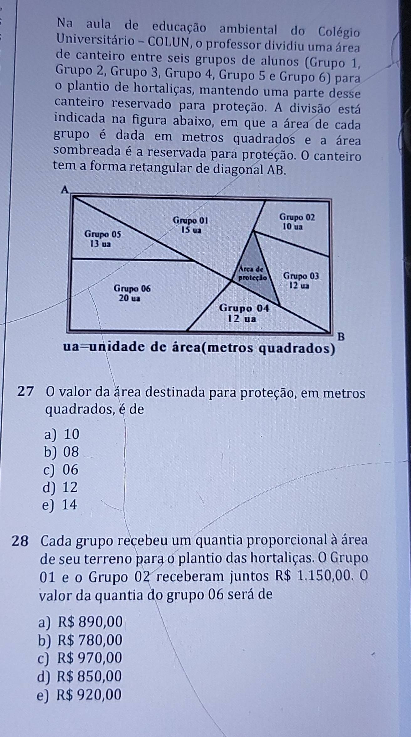 Na aula de educação ambiental do Colégio
Universitário - COLUN, o professor dividiu uma área
de canteiro entre seis grupos de alunos (Grupo 1,
Grupo 2, Grupo 3, Grupo 4, Grupo 5 e Grupo 6) para
o plantio de hortaliças, mantendo uma parte desse
canteiro reservado para proteção. A divisão está
indicada na figura abaixo, em que a área de cada
grupo é dada em metros quadrados e a área
sombreada é a reservada para proteção. O canteiro
tem a forma retangular de diagonal AB.
27 O valor da área destinada para proteção, em metros
quadrados, é de
a) 10
b) 08
c) 06
d) 12
e) 14
28 Cada grupo recebeu um quantia proporcional à área
de seu terreno para o plantio das hortaliças. O Grupo
01 e o Grupo 02 receberam juntos R$ 1.150,00. O
valor da quantia do grupo 06 será de
a) R$ 890,00
b) R$ 780,00
c) R$ 970,00
d) R$ 850,00
e) R$ 920,00