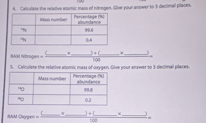 100
4、 Calculate the relative atomic mass of nitrogen, Give your answer to 3 decimal places.
RAM Nitrogen =frac (_ * _ )+(_ * _ )100=
5. Calculate the relative atomic mass of oxygen. Give your answer to 3 decimal places.
RAMOxygen=frac (_ * _ )+(_ * _ )100=