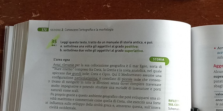 sEzIONE 2 Conoscere l'ortografía e la morfología 
35 Leggi questo testo, tratto da un manuale di storia antica, e poi: 
a. sottolinea una volta gli aggettivi al grado positivo; Acr 
b. sottolinea due volte gli aggettivi al grado superlativo. 
acè 
STORIA 
sal 
L'area egea Agge 
Assai rilevante per la sua collocazione geografica è il mar Egeo, sorta di 
mare interno" compreso fra Creta, la Grecia e la costa anatolica, nel quale Alcur 
spiccano due grandi isole: Creta e Cipro. Qui il Mediterraneo assume una super 
configurazione particolarissima; è costellato di piccole isole che consen- 
s tivano di navigario in tutte le direzioni senza dover compiere traversate parat 
molto impegnative e potendo sfruttare una miriade di insenature e porti sbagl 
naturali come scali. 
valo 
Fu proprio grazie a questo ambiente geografico che poté svilupparsi una ci- ante 
viltà marittima e commerciale come quella di Creta, che esercitò una forte SUL CON RIFLETY 
le za
10 influenza sullo sviluppo della civiltà greca e, attraverso questa, sull’intera Schemat 
civiltà occidentale. post