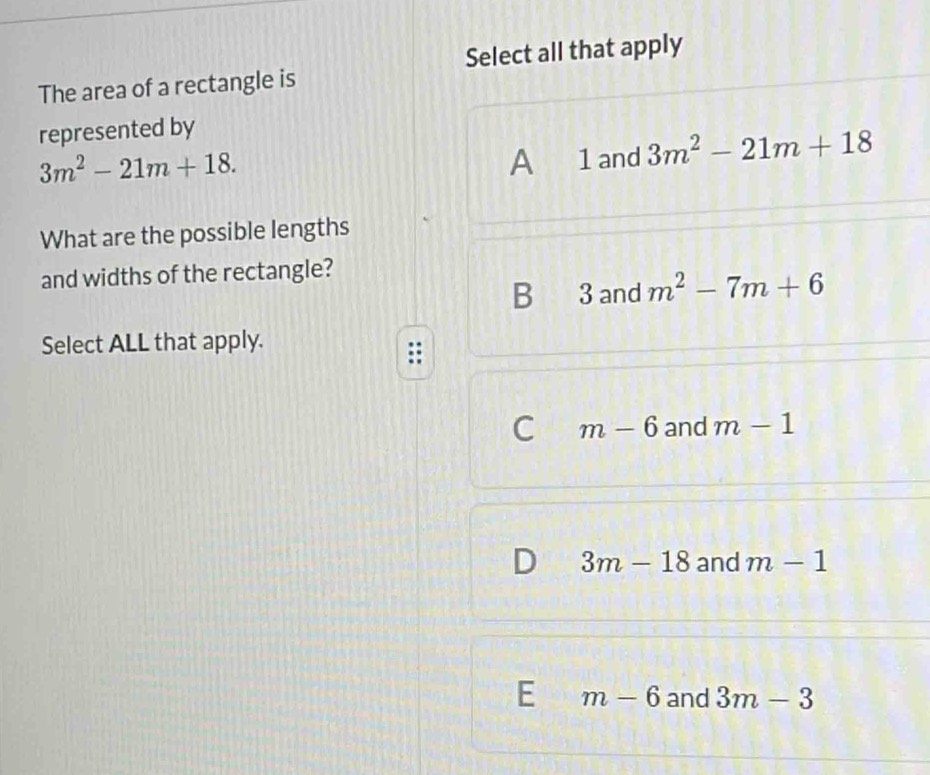 Select all that apply
The area of a rectangle is
represented by
3m^2-21m+18.
A 1 and 3m^2-21m+18
What are the possible lengths
and widths of the rectangle?
B 3 and m^2-7m+6
Select ALL that apply.
C m-6 and m-1
a 3m-18 and m-1
E m-6 and 3m-3