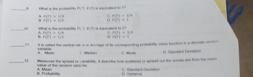 What is the probability P(D if (T) is equivalent to 1?
A. P(T)=1/4 C. P(T)=3/4
B. P(T)=1/2 D. P(T)=1
_10. What is the probability P() if(T) is equivalent to 2?
A. P(T)=1/4 C. P(T)=3/4
B. P(T)=1/2 D P(T)=1
_11. It is called the central vaie or average of its corresponding probability mass function in a discrete random
variable
A. Mean C、 Median C. Mode D. Standard Deviation
_12. Measures the spread or variability, it describe how scattered or spread out the scores are from the mean
value of the random variable.
A. Mean C. Standard Deviation
B. Probability D. Variance