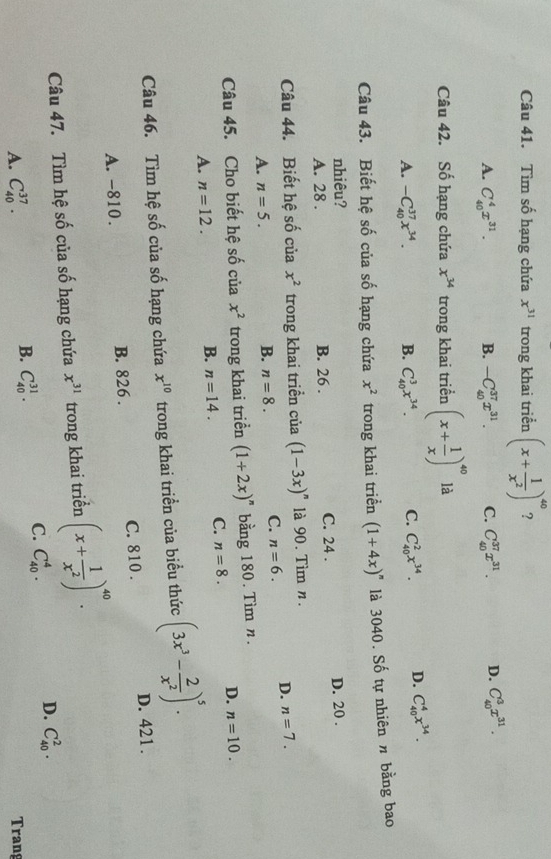 Tìm số hạng chứa x^(31) trong khai triển (x+ 1/x^2 )^40 ?
A. C_(40)^4x^(31). B. -C_(40)^(37)x^(31). C. C_(40)^(37)x^(31). D. C_(40)^3x^(31).
Câu 42. Số hạng chứa x^(34) trong khai triển (x+ 1/x )^40 là
A. -C_(40)^(37)x^(34). B. C_(40)^3x^(34). C. C_(40)^2x^(34). D. C_(40)^4x^(34).
Câu 43. Biết hệ số của số hạng chứa x^2 trong khai triển (1+4x)^n là 3040. Số tự nhiên n bằng bao
nhiêu?
A. 28 . B. 26 . C. 24 . D. 20 .
Câu 44. Biết hệ số của x^2 trong khai triền của (1-3x)^n là 90. Tìm n.
A. n=5.
B. n=8. C. n=6. D. n=7.
Câu 45. Cho biết hệ số của x^2 trong khai triển (1+2x)^n bằng 180. Tìm n.
A. n=12.
B. n=14. C. n=8. D. n=10.
Câu 46. Tìm hệ số của số hạng chứa x^(10) trong khai triển của biểu thức (3x^3- 2/x^2 )^5.
D. 421.
A. -810. B. 826 . C. 810 .
Câu 47. Tìm hệ số của số hạng chứa x^(31) trong khai triển (x+ 1/x^2 )^40.
D. C_(40)^2.
B.
A. C_(40)^(37). C_(40)^(31).
C. C_(40)^4.
Trang