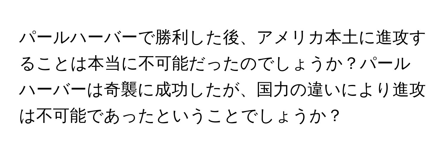 パールハーバーで勝利した後、アメリカ本土に進攻することは本当に不可能だったのでしょうか？パールハーバーは奇襲に成功したが、国力の違いにより進攻は不可能であったということでしょうか？