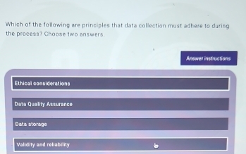 Which of the following are principles that data collection must adhere to during
the process? Choose two answers.
Anower instructions
Ethical considerations
Data Quality Assurance
Data storage
Validity and reliability