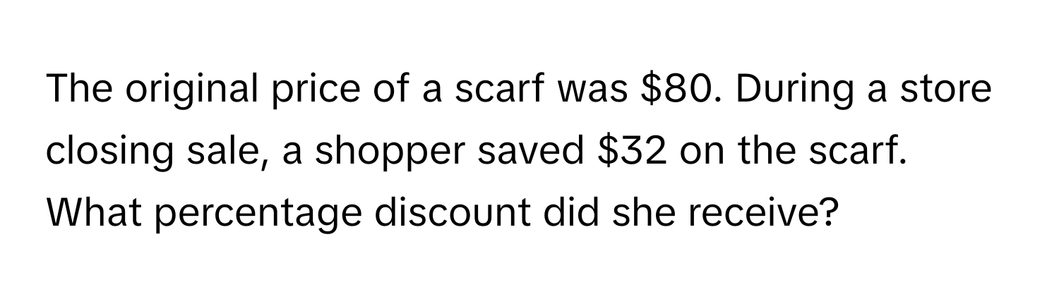 The original price of a scarf was $80. During a store closing sale, a shopper saved $32 on the scarf. What percentage discount did she receive?