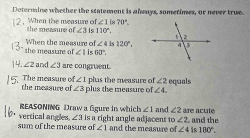 Determine whether the statement is always, sometimes, or never true. 
. When the measure of ∠ 1 is 70°, 
the measure of ∠ 3 is 110°. 
When the measure of ∠ 4 is 120°, 
the measure of ∠ 1 is 60°. 
a ∠ 2 and ∠ 3 are congruent. 
The measure of ∠ 1 plus the measure of ∠ 2 equals 
the measure of ∠ 3 plus the measure of ∠ 4. 
REASONING Draw a figure in which ∠ 1 and ∠ 2 are acute 
vertical angles, ∠ 3 is a right angle adjacent to ∠ 2 , and the 
sum of the measure of ∠ 1 and the measure of ∠ 4 is 180°.