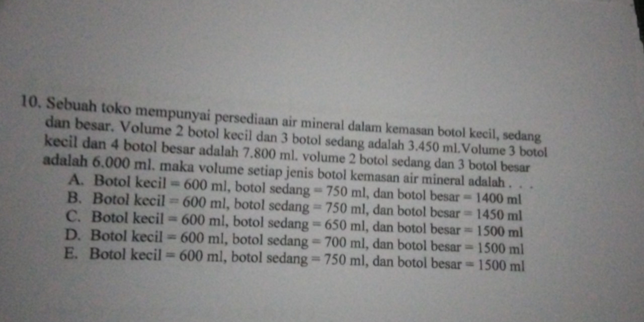 Sebuah toko mempunyai persediaan air mineral dalam kemasan botol kecil, sedang
dan besar. Volume 2 botol kecil dan 3 botol sedang adalah 3.450 ml.Volume 3 botol
kecil dan 4 botol besar adalah 7.800 ml. volume 2 botol sedang dan 3 botol besar
adalah 6.000 ml. maka volume setiap jenis botol kemasan air mineral adalah . . .
A. Botol kecil =600ml , botol sedang =750ml , dan botol besar =1400ml
B. Botol kecil =600ml , botol sedang =750ml , dan botol besar =1450ml
C. Botol kecil =600ml , botol sedang =650ml , dan botol besar =1500ml
D. Botol kecil =600ml , botol sedang =700ml , dan botol besar =1500ml
E. Botol kecil =600ml , botol sedang =750ml , dan botol besar =1500ml