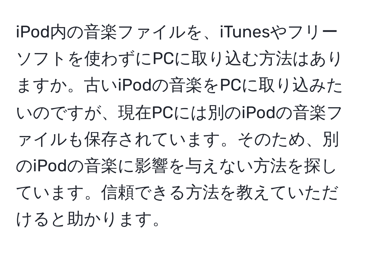 iPod内の音楽ファイルを、iTunesやフリーソフトを使わずにPCに取り込む方法はありますか。古いiPodの音楽をPCに取り込みたいのですが、現在PCには別のiPodの音楽ファイルも保存されています。そのため、別のiPodの音楽に影響を与えない方法を探しています。信頼できる方法を教えていただけると助かります。