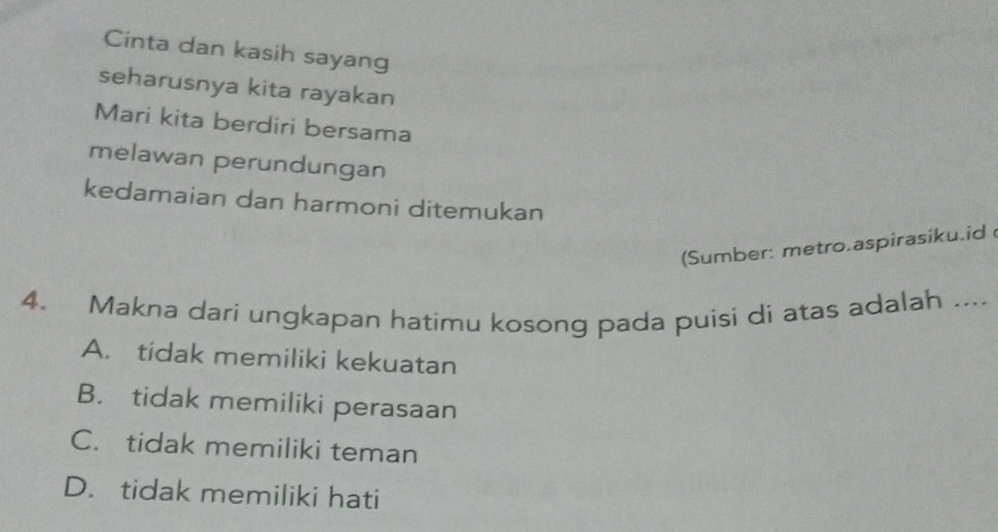 Cinta dan kasih sayang
seharusnya kita rayakan
Mari kita berdiri bersama
melawan perundungan
kedamaian dan harmoni ditemukan
(Sumber: metro.aspirasiku.id 
4. Makna dari ungkapan hatimu kosong pada puisi di atas adalah ....
A. tidak memiliki kekuatan
B. tidak memiliki perasaan
C. tidak memiliki teman
D. tidak memiliki hati