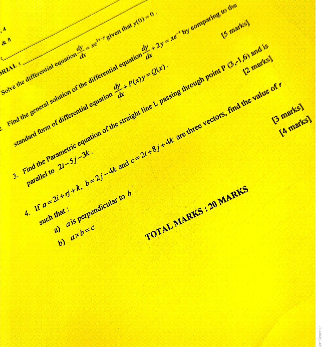 4 
& 5 
and is 
olve the differential equatio  dy/dx =xe^(2x-y) given that y(0)=0. 
: 
Find the general solution of the differential equati  dy/dx +2y=xe^(-x) by comparing to the 
RIAL : 
tandard form of differential equatio  dy/dx +P(x)y=Q(x). [5 marks] 
re three vectors, find the value of 
[3 marks] 
Find the Parametric equation of the straight line L passing through p P(3,-1,6) [2 marks 
[4 marks] 
parallel to 2i-5j-3k. and c=2i+8j+4k
4. If a=2i+rj+k, b=2j-4k
) a is perpendicular to 
TOTAL MARKS : 20 MArK: 
such that
a* b=c
b)