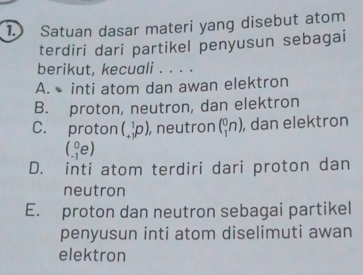 Satuan dasar materi yang disebut atom
terdiri dari partikel penyusun sebagai
berikut, kecuali . . . .
A. inti atom dan awan elektron
B. proton, neutron, dan elektron
C. proton (_(+1)^1p). , neutron (_1^0n) , dan elektron
(_(-1)^0e)
D. inti atom terdiri dari proton dan
neutron
E. proton dan neutron sebagai partikel
penyusun inti atom diselimuti awan
elektron