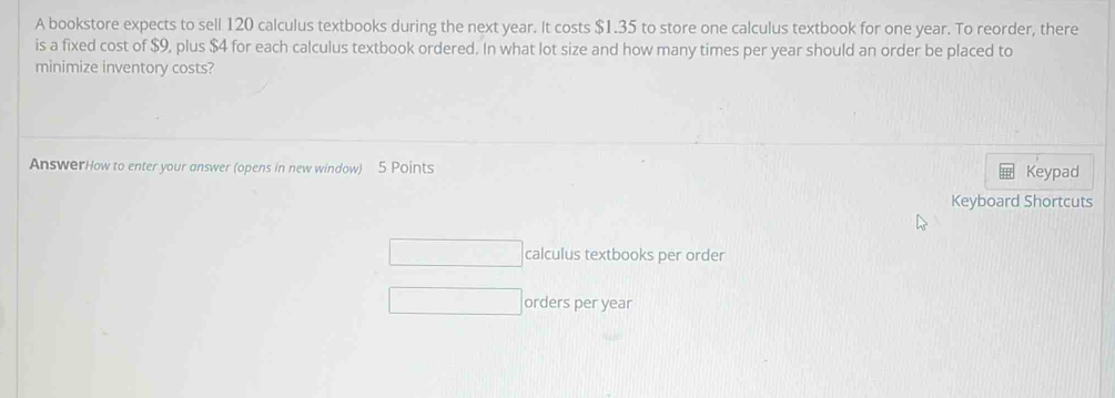 A bookstore expects to sell 120 calculus textbooks during the next year. It costs $1.35 to store one calculus textbook for one year. To reorder, there 
is a fixed cost of $9, plus $4 for each calculus textbook ordered. In what lot size and how many times per year should an order be placed to 
minimize inventory costs? 
AnswerHow to enter your answer (opens in new window) 5 Points Keypad 
Keyboard Shortcuts 
calculus textbooks per order 
orders per year