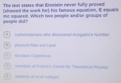 The text states that Einstein never fully proved
(showed the work for) his famous equation, E equals
mc squared. Which two people and/or groups of
people did?
A ] mathematicians who discovered Avogadro's Number
B] physicist Max von Laue
C Nicolaus Copernicus
D ] scientists at France's Centre for Theoretical Physics.
E ] students at local colleges